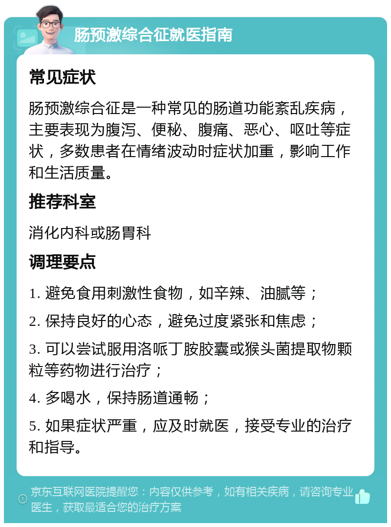 肠预激综合征就医指南 常见症状 肠预激综合征是一种常见的肠道功能紊乱疾病，主要表现为腹泻、便秘、腹痛、恶心、呕吐等症状，多数患者在情绪波动时症状加重，影响工作和生活质量。 推荐科室 消化内科或肠胃科 调理要点 1. 避免食用刺激性食物，如辛辣、油腻等； 2. 保持良好的心态，避免过度紧张和焦虑； 3. 可以尝试服用洛哌丁胺胶囊或猴头菌提取物颗粒等药物进行治疗； 4. 多喝水，保持肠道通畅； 5. 如果症状严重，应及时就医，接受专业的治疗和指导。