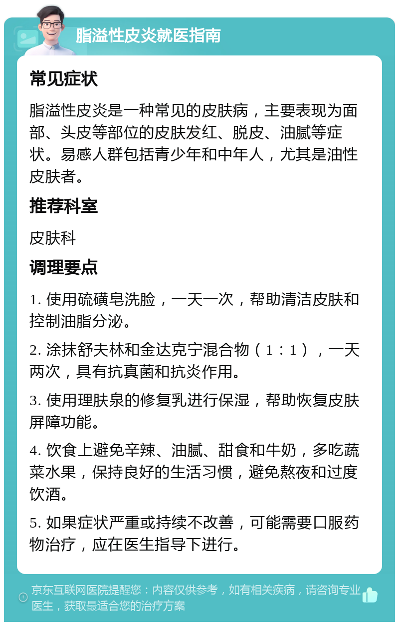 脂溢性皮炎就医指南 常见症状 脂溢性皮炎是一种常见的皮肤病，主要表现为面部、头皮等部位的皮肤发红、脱皮、油腻等症状。易感人群包括青少年和中年人，尤其是油性皮肤者。 推荐科室 皮肤科 调理要点 1. 使用硫磺皂洗脸，一天一次，帮助清洁皮肤和控制油脂分泌。 2. 涂抹舒夫林和金达克宁混合物（1：1），一天两次，具有抗真菌和抗炎作用。 3. 使用理肤泉的修复乳进行保湿，帮助恢复皮肤屏障功能。 4. 饮食上避免辛辣、油腻、甜食和牛奶，多吃蔬菜水果，保持良好的生活习惯，避免熬夜和过度饮酒。 5. 如果症状严重或持续不改善，可能需要口服药物治疗，应在医生指导下进行。