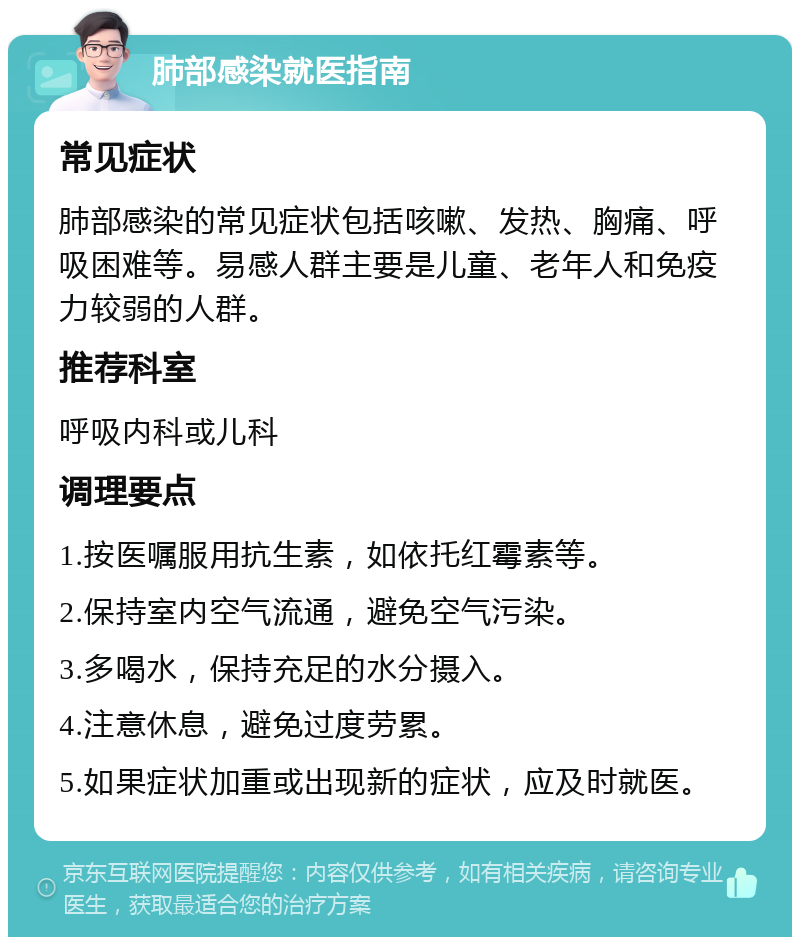 肺部感染就医指南 常见症状 肺部感染的常见症状包括咳嗽、发热、胸痛、呼吸困难等。易感人群主要是儿童、老年人和免疫力较弱的人群。 推荐科室 呼吸内科或儿科 调理要点 1.按医嘱服用抗生素，如依托红霉素等。 2.保持室内空气流通，避免空气污染。 3.多喝水，保持充足的水分摄入。 4.注意休息，避免过度劳累。 5.如果症状加重或出现新的症状，应及时就医。