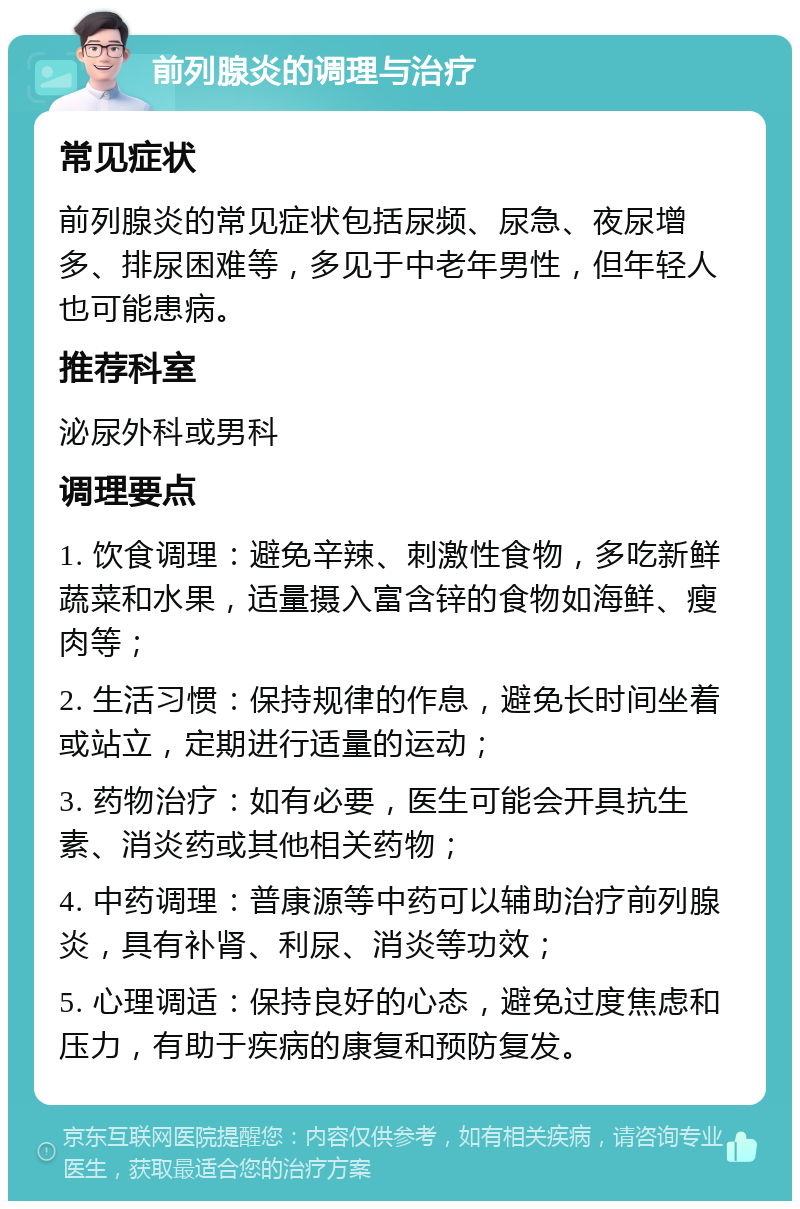 前列腺炎的调理与治疗 常见症状 前列腺炎的常见症状包括尿频、尿急、夜尿增多、排尿困难等，多见于中老年男性，但年轻人也可能患病。 推荐科室 泌尿外科或男科 调理要点 1. 饮食调理：避免辛辣、刺激性食物，多吃新鲜蔬菜和水果，适量摄入富含锌的食物如海鲜、瘦肉等； 2. 生活习惯：保持规律的作息，避免长时间坐着或站立，定期进行适量的运动； 3. 药物治疗：如有必要，医生可能会开具抗生素、消炎药或其他相关药物； 4. 中药调理：普康源等中药可以辅助治疗前列腺炎，具有补肾、利尿、消炎等功效； 5. 心理调适：保持良好的心态，避免过度焦虑和压力，有助于疾病的康复和预防复发。