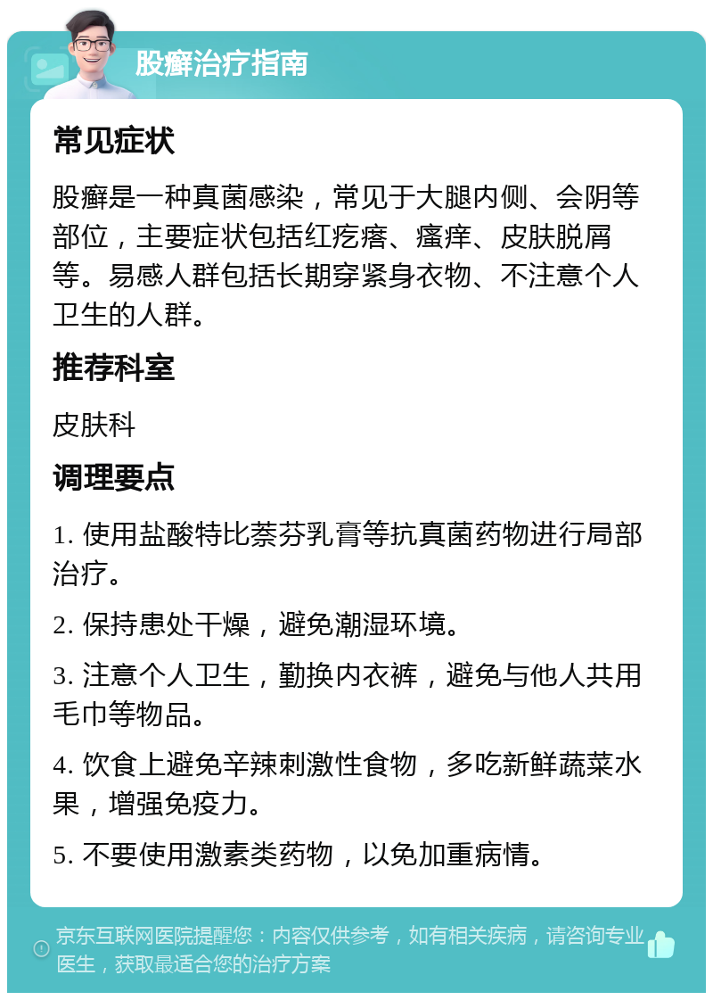 股癣治疗指南 常见症状 股癣是一种真菌感染，常见于大腿内侧、会阴等部位，主要症状包括红疙瘩、瘙痒、皮肤脱屑等。易感人群包括长期穿紧身衣物、不注意个人卫生的人群。 推荐科室 皮肤科 调理要点 1. 使用盐酸特比萘芬乳膏等抗真菌药物进行局部治疗。 2. 保持患处干燥，避免潮湿环境。 3. 注意个人卫生，勤换内衣裤，避免与他人共用毛巾等物品。 4. 饮食上避免辛辣刺激性食物，多吃新鲜蔬菜水果，增强免疫力。 5. 不要使用激素类药物，以免加重病情。