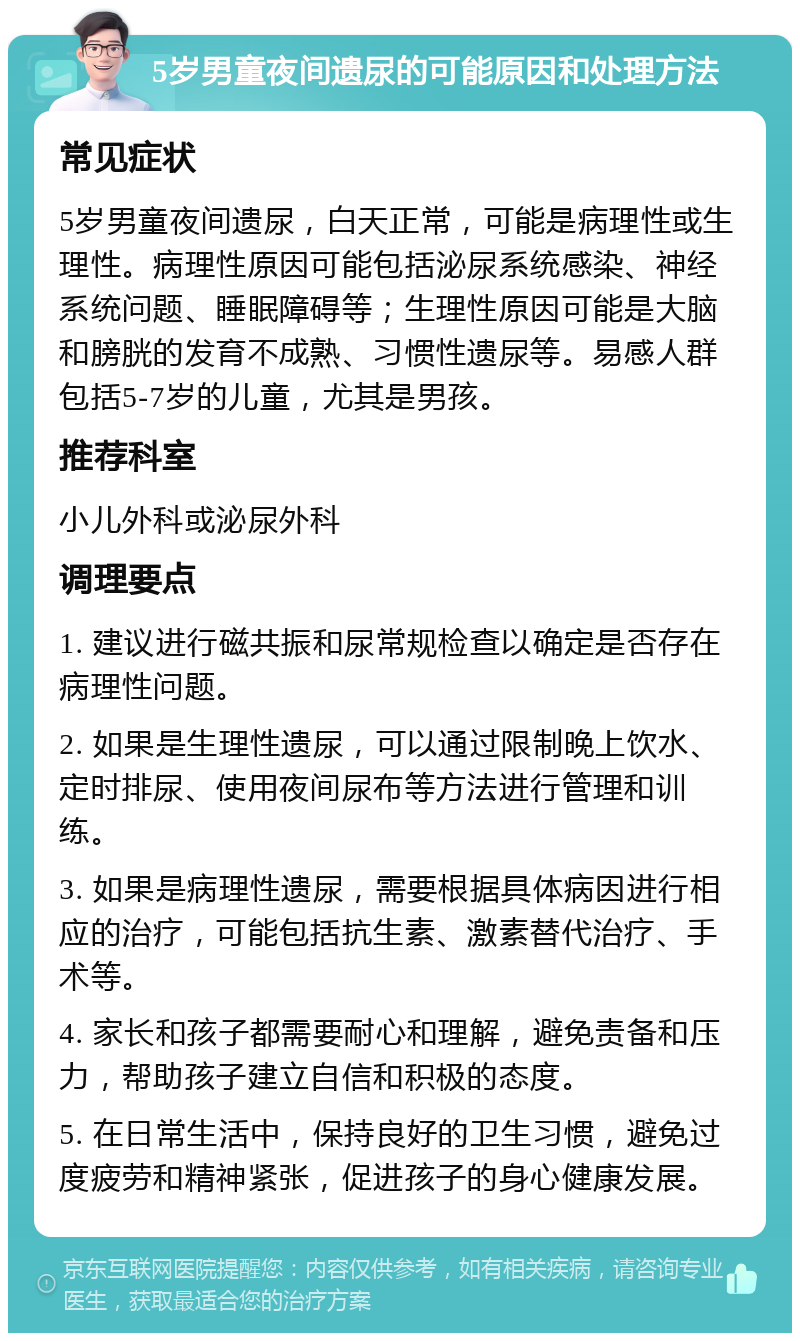 5岁男童夜间遗尿的可能原因和处理方法 常见症状 5岁男童夜间遗尿，白天正常，可能是病理性或生理性。病理性原因可能包括泌尿系统感染、神经系统问题、睡眠障碍等；生理性原因可能是大脑和膀胱的发育不成熟、习惯性遗尿等。易感人群包括5-7岁的儿童，尤其是男孩。 推荐科室 小儿外科或泌尿外科 调理要点 1. 建议进行磁共振和尿常规检查以确定是否存在病理性问题。 2. 如果是生理性遗尿，可以通过限制晚上饮水、定时排尿、使用夜间尿布等方法进行管理和训练。 3. 如果是病理性遗尿，需要根据具体病因进行相应的治疗，可能包括抗生素、激素替代治疗、手术等。 4. 家长和孩子都需要耐心和理解，避免责备和压力，帮助孩子建立自信和积极的态度。 5. 在日常生活中，保持良好的卫生习惯，避免过度疲劳和精神紧张，促进孩子的身心健康发展。