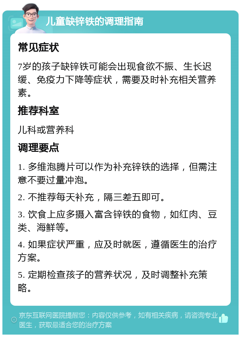 儿童缺锌铁的调理指南 常见症状 7岁的孩子缺锌铁可能会出现食欲不振、生长迟缓、免疫力下降等症状，需要及时补充相关营养素。 推荐科室 儿科或营养科 调理要点 1. 多维泡腾片可以作为补充锌铁的选择，但需注意不要过量冲泡。 2. 不推荐每天补充，隔三差五即可。 3. 饮食上应多摄入富含锌铁的食物，如红肉、豆类、海鲜等。 4. 如果症状严重，应及时就医，遵循医生的治疗方案。 5. 定期检查孩子的营养状况，及时调整补充策略。