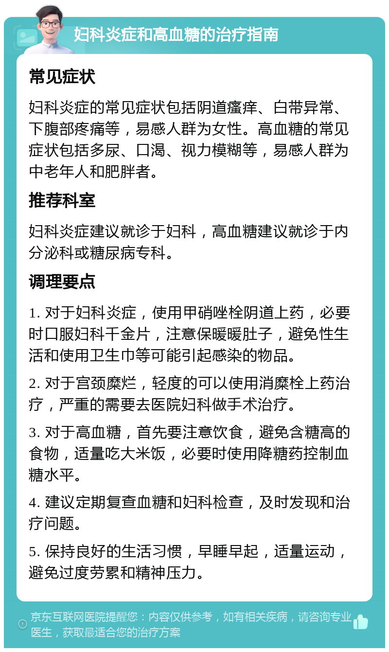 妇科炎症和高血糖的治疗指南 常见症状 妇科炎症的常见症状包括阴道瘙痒、白带异常、下腹部疼痛等，易感人群为女性。高血糖的常见症状包括多尿、口渴、视力模糊等，易感人群为中老年人和肥胖者。 推荐科室 妇科炎症建议就诊于妇科，高血糖建议就诊于内分泌科或糖尿病专科。 调理要点 1. 对于妇科炎症，使用甲硝唑栓阴道上药，必要时口服妇科千金片，注意保暖暖肚子，避免性生活和使用卫生巾等可能引起感染的物品。 2. 对于宫颈糜烂，轻度的可以使用消糜栓上药治疗，严重的需要去医院妇科做手术治疗。 3. 对于高血糖，首先要注意饮食，避免含糖高的食物，适量吃大米饭，必要时使用降糖药控制血糖水平。 4. 建议定期复查血糖和妇科检查，及时发现和治疗问题。 5. 保持良好的生活习惯，早睡早起，适量运动，避免过度劳累和精神压力。