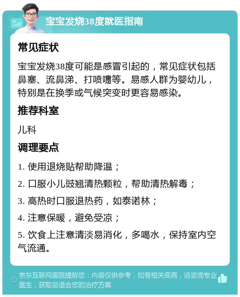 宝宝发烧38度就医指南 常见症状 宝宝发烧38度可能是感冒引起的，常见症状包括鼻塞、流鼻涕、打喷嚏等。易感人群为婴幼儿，特别是在换季或气候突变时更容易感染。 推荐科室 儿科 调理要点 1. 使用退烧贴帮助降温； 2. 口服小儿豉翘清热颗粒，帮助清热解毒； 3. 高热时口服退热药，如泰诺林； 4. 注意保暖，避免受凉； 5. 饮食上注意清淡易消化，多喝水，保持室内空气流通。