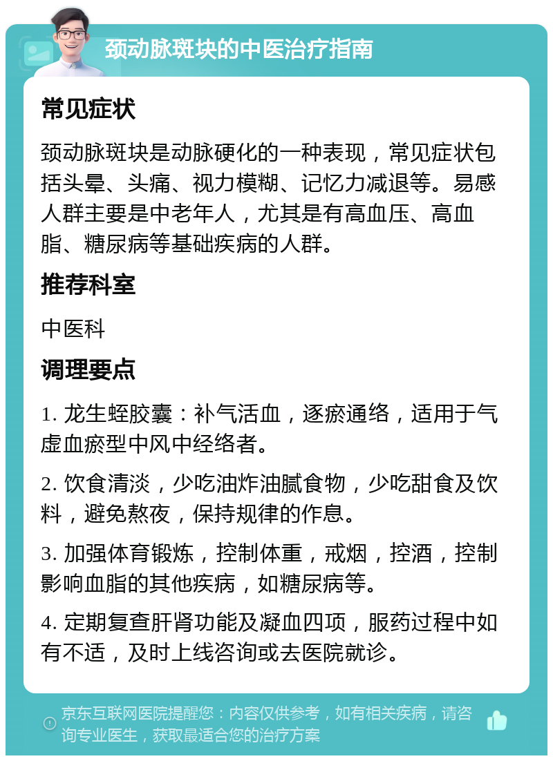 颈动脉斑块的中医治疗指南 常见症状 颈动脉斑块是动脉硬化的一种表现，常见症状包括头晕、头痛、视力模糊、记忆力减退等。易感人群主要是中老年人，尤其是有高血压、高血脂、糖尿病等基础疾病的人群。 推荐科室 中医科 调理要点 1. 龙生蛭胶囊：补气活血，逐瘀通络，适用于气虚血瘀型中风中经络者。 2. 饮食清淡，少吃油炸油腻食物，少吃甜食及饮料，避免熬夜，保持规律的作息。 3. 加强体育锻炼，控制体重，戒烟，控酒，控制影响血脂的其他疾病，如糖尿病等。 4. 定期复查肝肾功能及凝血四项，服药过程中如有不适，及时上线咨询或去医院就诊。