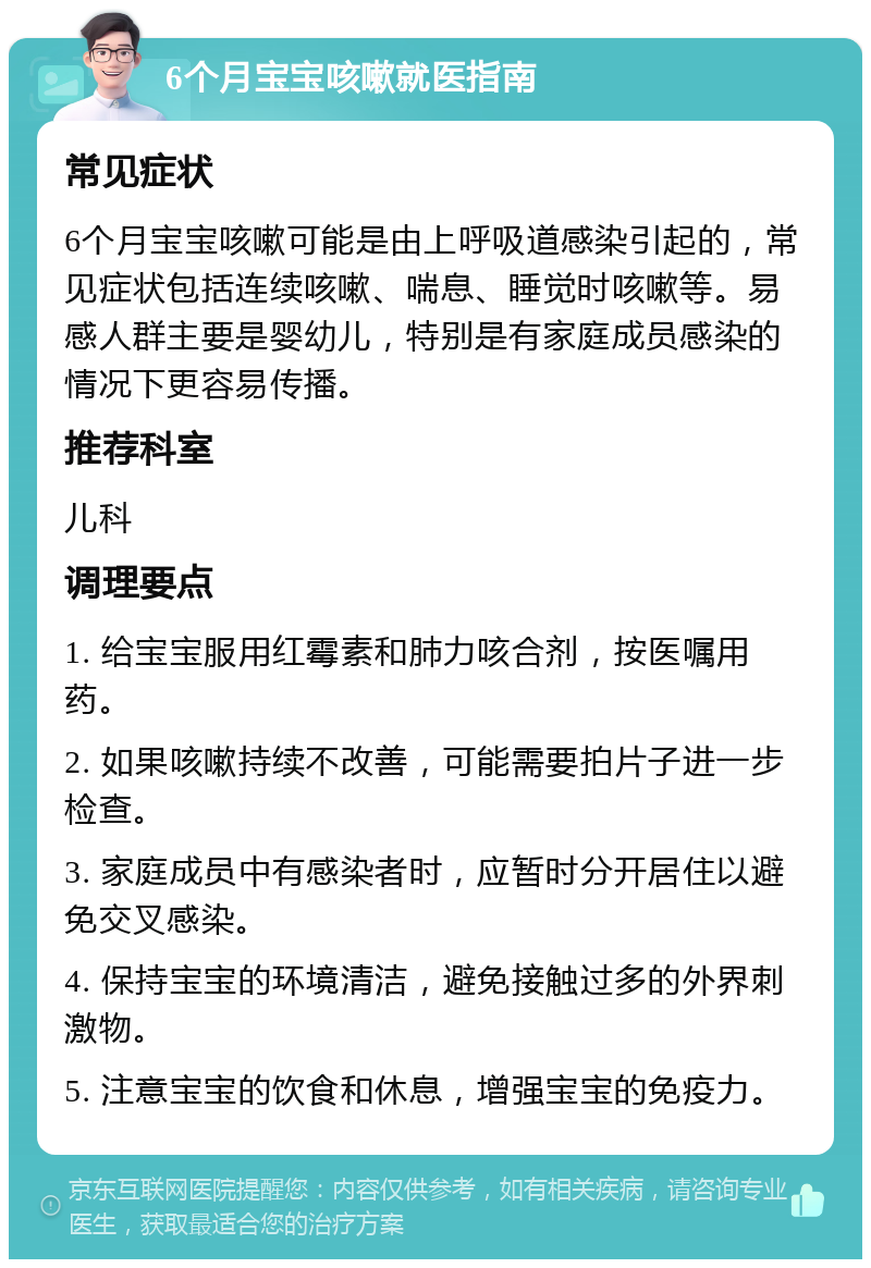 6个月宝宝咳嗽就医指南 常见症状 6个月宝宝咳嗽可能是由上呼吸道感染引起的，常见症状包括连续咳嗽、喘息、睡觉时咳嗽等。易感人群主要是婴幼儿，特别是有家庭成员感染的情况下更容易传播。 推荐科室 儿科 调理要点 1. 给宝宝服用红霉素和肺力咳合剂，按医嘱用药。 2. 如果咳嗽持续不改善，可能需要拍片子进一步检查。 3. 家庭成员中有感染者时，应暂时分开居住以避免交叉感染。 4. 保持宝宝的环境清洁，避免接触过多的外界刺激物。 5. 注意宝宝的饮食和休息，增强宝宝的免疫力。