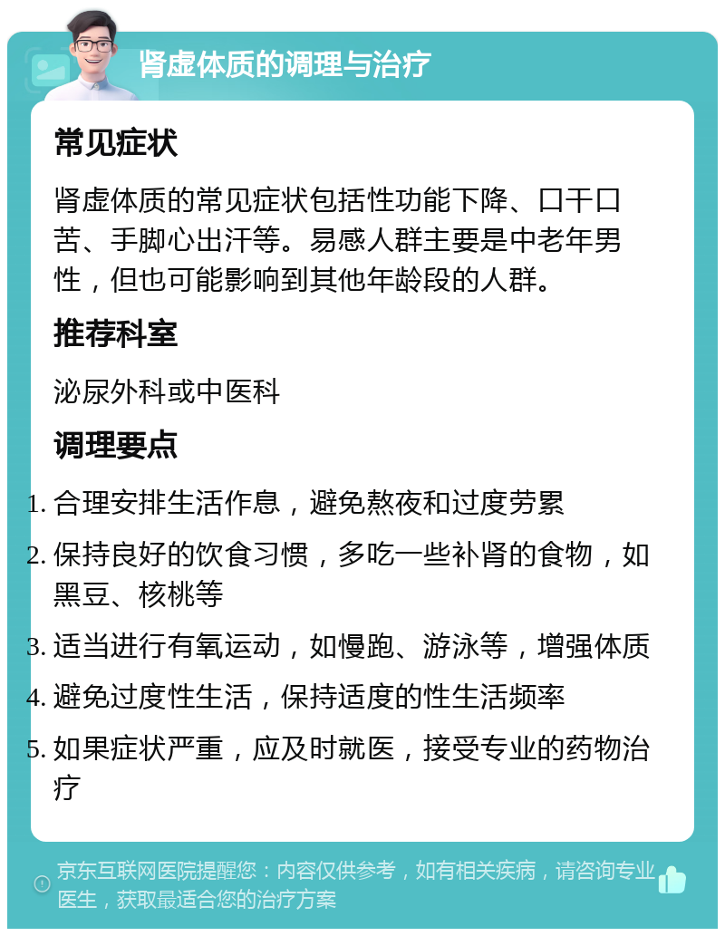 肾虚体质的调理与治疗 常见症状 肾虚体质的常见症状包括性功能下降、口干口苦、手脚心出汗等。易感人群主要是中老年男性，但也可能影响到其他年龄段的人群。 推荐科室 泌尿外科或中医科 调理要点 合理安排生活作息，避免熬夜和过度劳累 保持良好的饮食习惯，多吃一些补肾的食物，如黑豆、核桃等 适当进行有氧运动，如慢跑、游泳等，增强体质 避免过度性生活，保持适度的性生活频率 如果症状严重，应及时就医，接受专业的药物治疗