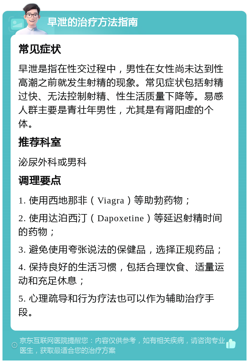 早泄的治疗方法指南 常见症状 早泄是指在性交过程中，男性在女性尚未达到性高潮之前就发生射精的现象。常见症状包括射精过快、无法控制射精、性生活质量下降等。易感人群主要是青壮年男性，尤其是有肾阳虚的个体。 推荐科室 泌尿外科或男科 调理要点 1. 使用西地那非（Viagra）等助勃药物； 2. 使用达泊西汀（Dapoxetine）等延迟射精时间的药物； 3. 避免使用夸张说法的保健品，选择正规药品； 4. 保持良好的生活习惯，包括合理饮食、适量运动和充足休息； 5. 心理疏导和行为疗法也可以作为辅助治疗手段。