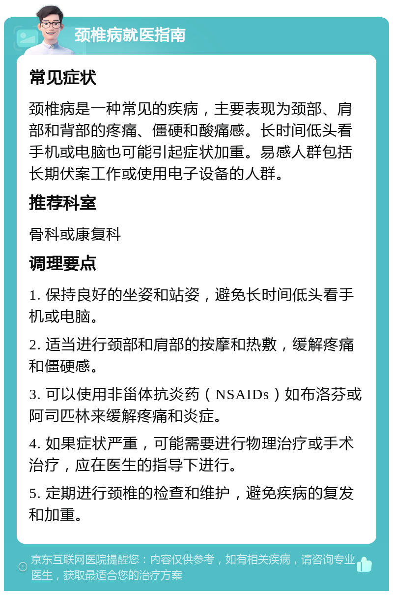 颈椎病就医指南 常见症状 颈椎病是一种常见的疾病，主要表现为颈部、肩部和背部的疼痛、僵硬和酸痛感。长时间低头看手机或电脑也可能引起症状加重。易感人群包括长期伏案工作或使用电子设备的人群。 推荐科室 骨科或康复科 调理要点 1. 保持良好的坐姿和站姿，避免长时间低头看手机或电脑。 2. 适当进行颈部和肩部的按摩和热敷，缓解疼痛和僵硬感。 3. 可以使用非甾体抗炎药（NSAIDs）如布洛芬或阿司匹林来缓解疼痛和炎症。 4. 如果症状严重，可能需要进行物理治疗或手术治疗，应在医生的指导下进行。 5. 定期进行颈椎的检查和维护，避免疾病的复发和加重。