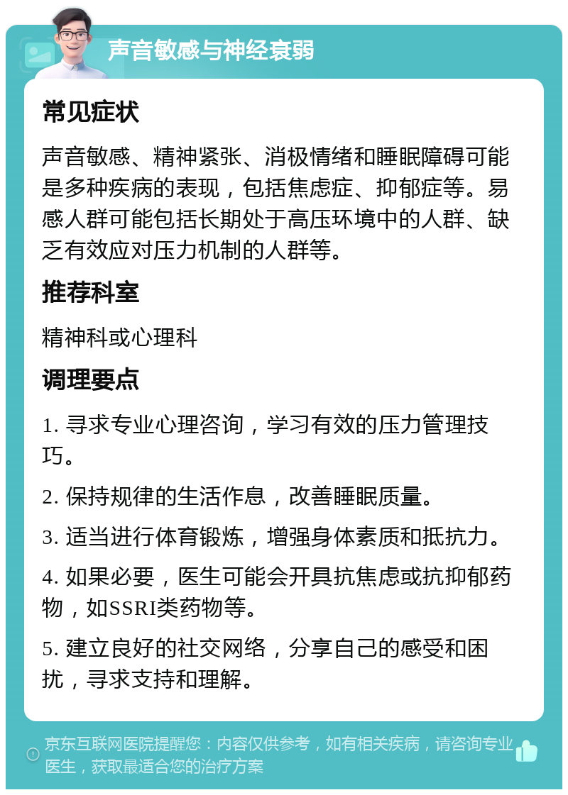 声音敏感与神经衰弱 常见症状 声音敏感、精神紧张、消极情绪和睡眠障碍可能是多种疾病的表现，包括焦虑症、抑郁症等。易感人群可能包括长期处于高压环境中的人群、缺乏有效应对压力机制的人群等。 推荐科室 精神科或心理科 调理要点 1. 寻求专业心理咨询，学习有效的压力管理技巧。 2. 保持规律的生活作息，改善睡眠质量。 3. 适当进行体育锻炼，增强身体素质和抵抗力。 4. 如果必要，医生可能会开具抗焦虑或抗抑郁药物，如SSRI类药物等。 5. 建立良好的社交网络，分享自己的感受和困扰，寻求支持和理解。