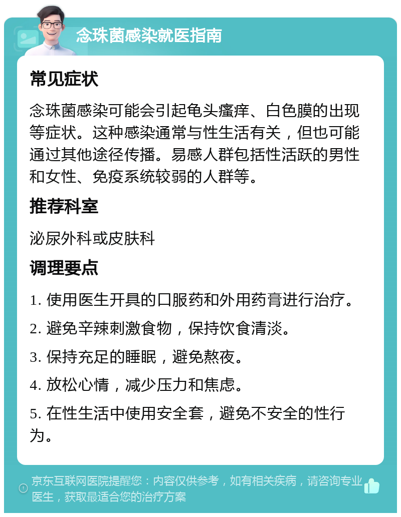 念珠菌感染就医指南 常见症状 念珠菌感染可能会引起龟头瘙痒、白色膜的出现等症状。这种感染通常与性生活有关，但也可能通过其他途径传播。易感人群包括性活跃的男性和女性、免疫系统较弱的人群等。 推荐科室 泌尿外科或皮肤科 调理要点 1. 使用医生开具的口服药和外用药膏进行治疗。 2. 避免辛辣刺激食物，保持饮食清淡。 3. 保持充足的睡眠，避免熬夜。 4. 放松心情，减少压力和焦虑。 5. 在性生活中使用安全套，避免不安全的性行为。