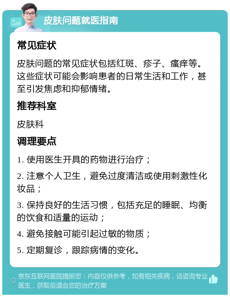 皮肤问题就医指南 常见症状 皮肤问题的常见症状包括红斑、疹子、瘙痒等。这些症状可能会影响患者的日常生活和工作，甚至引发焦虑和抑郁情绪。 推荐科室 皮肤科 调理要点 1. 使用医生开具的药物进行治疗； 2. 注意个人卫生，避免过度清洁或使用刺激性化妆品； 3. 保持良好的生活习惯，包括充足的睡眠、均衡的饮食和适量的运动； 4. 避免接触可能引起过敏的物质； 5. 定期复诊，跟踪病情的变化。