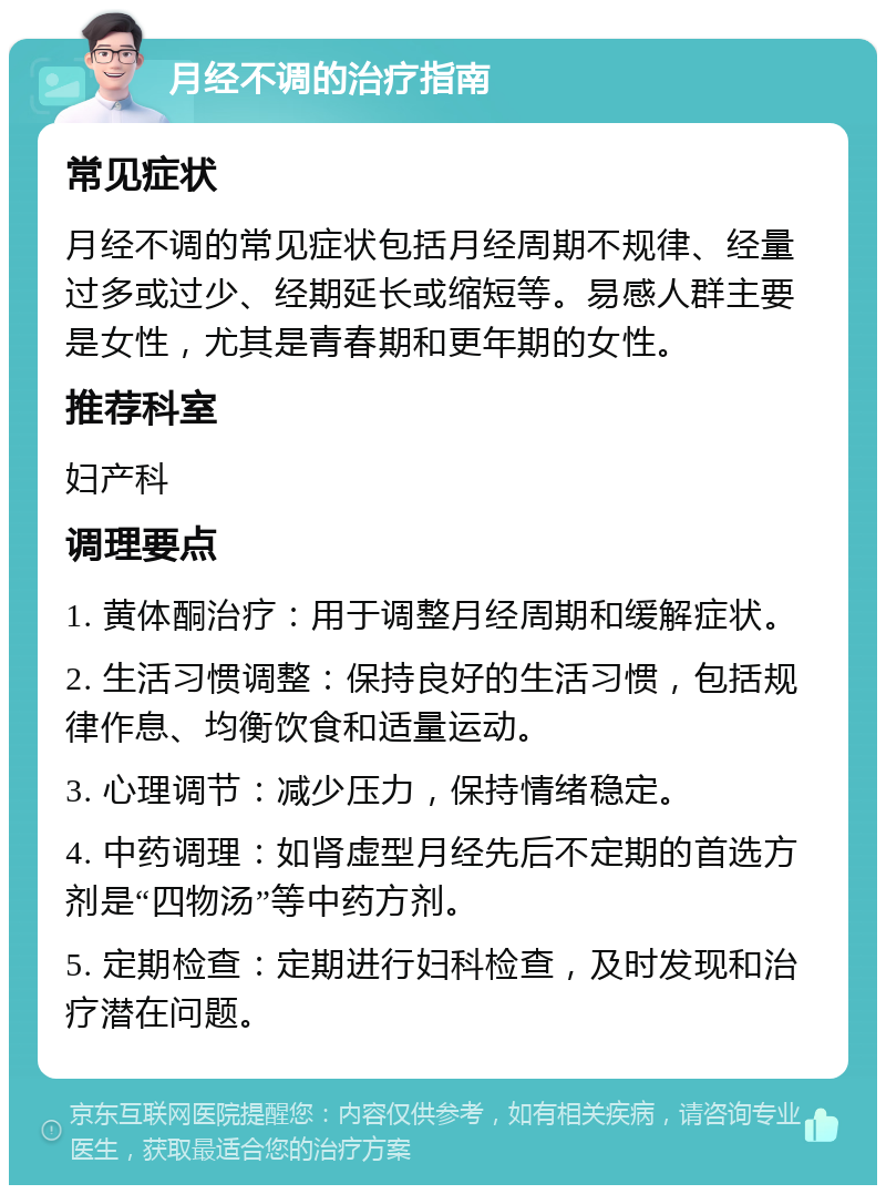 月经不调的治疗指南 常见症状 月经不调的常见症状包括月经周期不规律、经量过多或过少、经期延长或缩短等。易感人群主要是女性，尤其是青春期和更年期的女性。 推荐科室 妇产科 调理要点 1. 黄体酮治疗：用于调整月经周期和缓解症状。 2. 生活习惯调整：保持良好的生活习惯，包括规律作息、均衡饮食和适量运动。 3. 心理调节：减少压力，保持情绪稳定。 4. 中药调理：如肾虚型月经先后不定期的首选方剂是“四物汤”等中药方剂。 5. 定期检查：定期进行妇科检查，及时发现和治疗潜在问题。