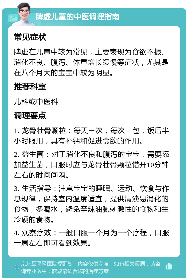 脾虚儿童的中医调理指南 常见症状 脾虚在儿童中较为常见，主要表现为食欲不振、消化不良、腹泻、体重增长缓慢等症状，尤其是在八个月大的宝宝中较为明显。 推荐科室 儿科或中医科 调理要点 1. 龙骨壮骨颗粒：每天三次，每次一包，饭后半小时服用，具有补钙和促进食欲的作用。 2. 益生菌：对于消化不良和腹泻的宝宝，需要添加益生菌，口服时应与龙骨壮骨颗粒错开10分钟左右的时间间隔。 3. 生活指导：注意宝宝的睡眠、运动、饮食与作息规律，保持室内温度适宜，提供清淡易消化的食物，多喝水，避免辛辣油腻刺激性的食物和生冷硬的食物。 4. 观察疗效：一般口服一个月为一个疗程，口服一周左右即可看到效果。