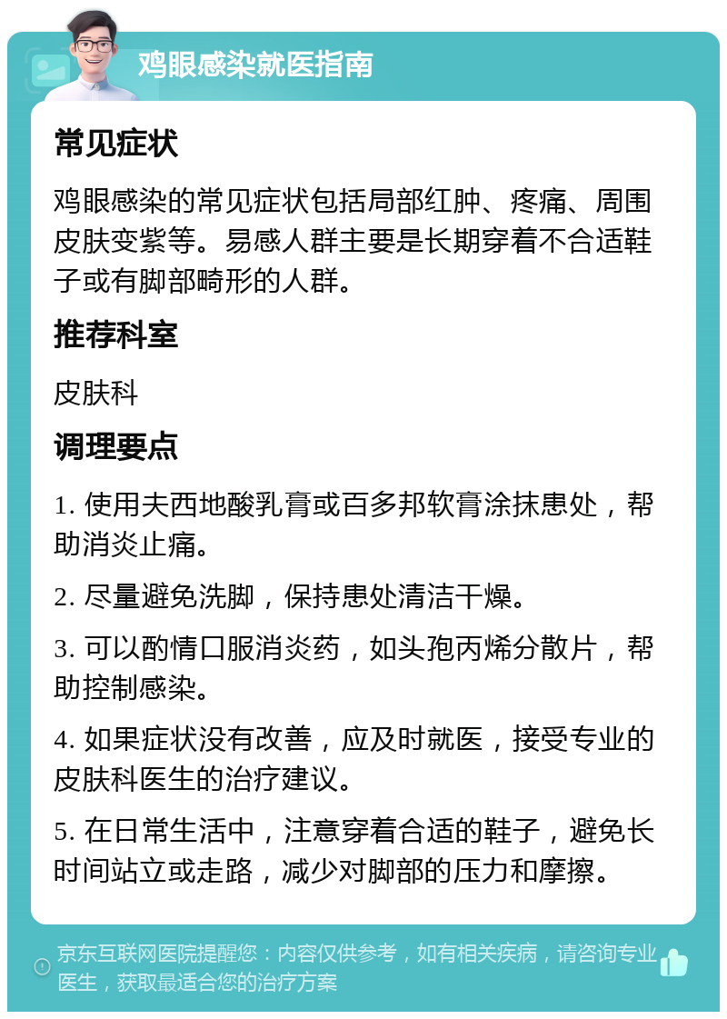 鸡眼感染就医指南 常见症状 鸡眼感染的常见症状包括局部红肿、疼痛、周围皮肤变紫等。易感人群主要是长期穿着不合适鞋子或有脚部畸形的人群。 推荐科室 皮肤科 调理要点 1. 使用夫西地酸乳膏或百多邦软膏涂抹患处，帮助消炎止痛。 2. 尽量避免洗脚，保持患处清洁干燥。 3. 可以酌情口服消炎药，如头孢丙烯分散片，帮助控制感染。 4. 如果症状没有改善，应及时就医，接受专业的皮肤科医生的治疗建议。 5. 在日常生活中，注意穿着合适的鞋子，避免长时间站立或走路，减少对脚部的压力和摩擦。