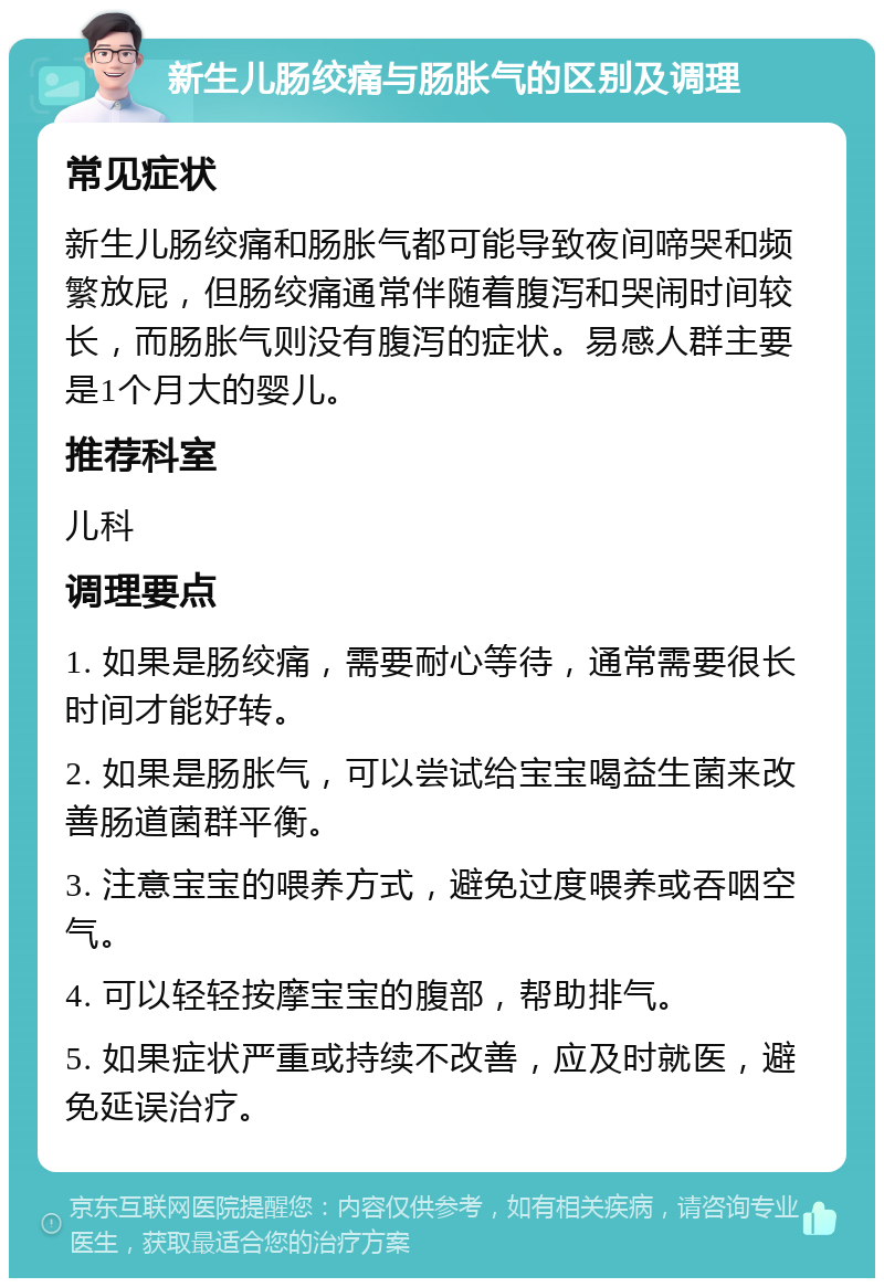 新生儿肠绞痛与肠胀气的区别及调理 常见症状 新生儿肠绞痛和肠胀气都可能导致夜间啼哭和频繁放屁，但肠绞痛通常伴随着腹泻和哭闹时间较长，而肠胀气则没有腹泻的症状。易感人群主要是1个月大的婴儿。 推荐科室 儿科 调理要点 1. 如果是肠绞痛，需要耐心等待，通常需要很长时间才能好转。 2. 如果是肠胀气，可以尝试给宝宝喝益生菌来改善肠道菌群平衡。 3. 注意宝宝的喂养方式，避免过度喂养或吞咽空气。 4. 可以轻轻按摩宝宝的腹部，帮助排气。 5. 如果症状严重或持续不改善，应及时就医，避免延误治疗。