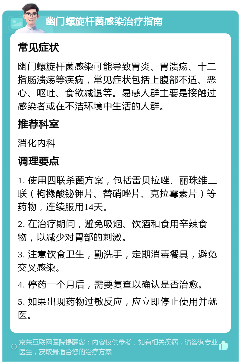 幽门螺旋杆菌感染治疗指南 常见症状 幽门螺旋杆菌感染可能导致胃炎、胃溃疡、十二指肠溃疡等疾病，常见症状包括上腹部不适、恶心、呕吐、食欲减退等。易感人群主要是接触过感染者或在不洁环境中生活的人群。 推荐科室 消化内科 调理要点 1. 使用四联杀菌方案，包括雷贝拉唑、丽珠维三联（枸橼酸铋钾片、替硝唑片、克拉霉素片）等药物，连续服用14天。 2. 在治疗期间，避免吸烟、饮酒和食用辛辣食物，以减少对胃部的刺激。 3. 注意饮食卫生，勤洗手，定期消毒餐具，避免交叉感染。 4. 停药一个月后，需要复查以确认是否治愈。 5. 如果出现药物过敏反应，应立即停止使用并就医。