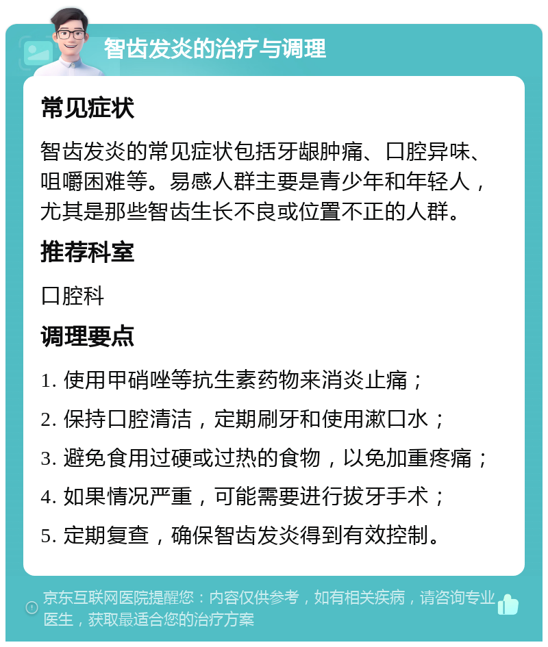 智齿发炎的治疗与调理 常见症状 智齿发炎的常见症状包括牙龈肿痛、口腔异味、咀嚼困难等。易感人群主要是青少年和年轻人，尤其是那些智齿生长不良或位置不正的人群。 推荐科室 口腔科 调理要点 1. 使用甲硝唑等抗生素药物来消炎止痛； 2. 保持口腔清洁，定期刷牙和使用漱口水； 3. 避免食用过硬或过热的食物，以免加重疼痛； 4. 如果情况严重，可能需要进行拔牙手术； 5. 定期复查，确保智齿发炎得到有效控制。