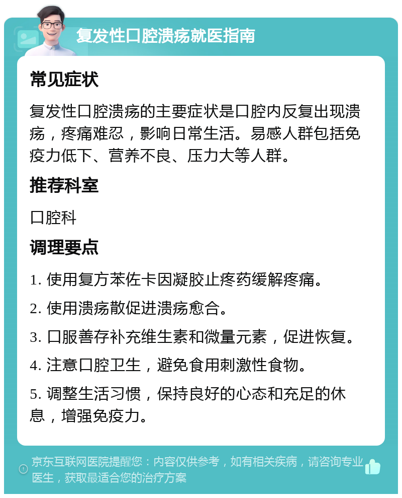 复发性口腔溃疡就医指南 常见症状 复发性口腔溃疡的主要症状是口腔内反复出现溃疡，疼痛难忍，影响日常生活。易感人群包括免疫力低下、营养不良、压力大等人群。 推荐科室 口腔科 调理要点 1. 使用复方苯佐卡因凝胶止疼药缓解疼痛。 2. 使用溃疡散促进溃疡愈合。 3. 口服善存补充维生素和微量元素，促进恢复。 4. 注意口腔卫生，避免食用刺激性食物。 5. 调整生活习惯，保持良好的心态和充足的休息，增强免疫力。