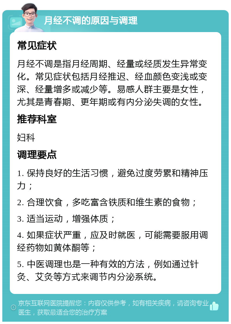 月经不调的原因与调理 常见症状 月经不调是指月经周期、经量或经质发生异常变化。常见症状包括月经推迟、经血颜色变浅或变深、经量增多或减少等。易感人群主要是女性，尤其是青春期、更年期或有内分泌失调的女性。 推荐科室 妇科 调理要点 1. 保持良好的生活习惯，避免过度劳累和精神压力； 2. 合理饮食，多吃富含铁质和维生素的食物； 3. 适当运动，增强体质； 4. 如果症状严重，应及时就医，可能需要服用调经药物如黄体酮等； 5. 中医调理也是一种有效的方法，例如通过针灸、艾灸等方式来调节内分泌系统。