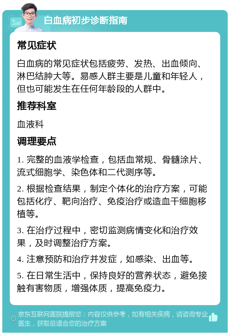 白血病初步诊断指南 常见症状 白血病的常见症状包括疲劳、发热、出血倾向、淋巴结肿大等。易感人群主要是儿童和年轻人，但也可能发生在任何年龄段的人群中。 推荐科室 血液科 调理要点 1. 完整的血液学检查，包括血常规、骨髓涂片、流式细胞学、染色体和二代测序等。 2. 根据检查结果，制定个体化的治疗方案，可能包括化疗、靶向治疗、免疫治疗或造血干细胞移植等。 3. 在治疗过程中，密切监测病情变化和治疗效果，及时调整治疗方案。 4. 注意预防和治疗并发症，如感染、出血等。 5. 在日常生活中，保持良好的营养状态，避免接触有害物质，增强体质，提高免疫力。