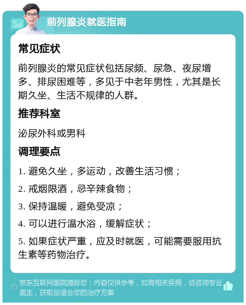 前列腺炎就医指南 常见症状 前列腺炎的常见症状包括尿频、尿急、夜尿增多、排尿困难等，多见于中老年男性，尤其是长期久坐、生活不规律的人群。 推荐科室 泌尿外科或男科 调理要点 1. 避免久坐，多运动，改善生活习惯； 2. 戒烟限酒，忌辛辣食物； 3. 保持温暖，避免受凉； 4. 可以进行温水浴，缓解症状； 5. 如果症状严重，应及时就医，可能需要服用抗生素等药物治疗。