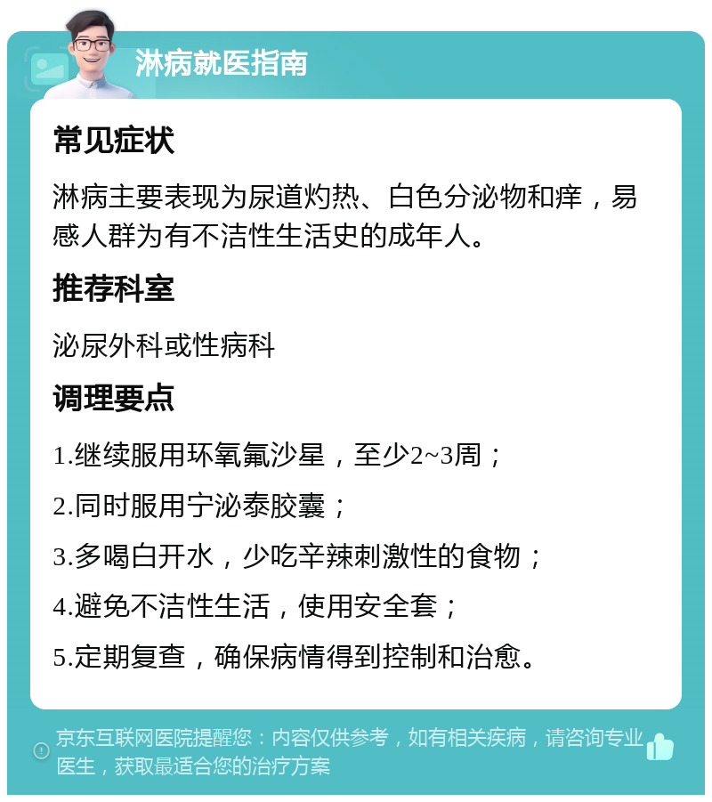 淋病就医指南 常见症状 淋病主要表现为尿道灼热、白色分泌物和痒，易感人群为有不洁性生活史的成年人。 推荐科室 泌尿外科或性病科 调理要点 1.继续服用环氧氟沙星，至少2~3周； 2.同时服用宁泌泰胶囊； 3.多喝白开水，少吃辛辣刺激性的食物； 4.避免不洁性生活，使用安全套； 5.定期复查，确保病情得到控制和治愈。