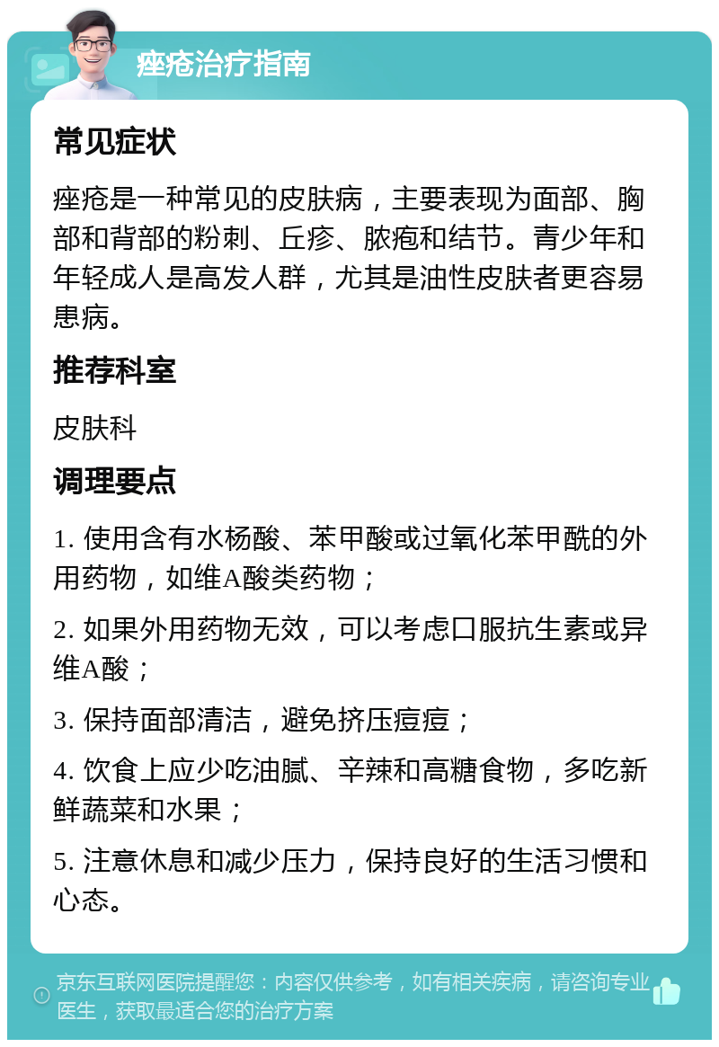 痤疮治疗指南 常见症状 痤疮是一种常见的皮肤病，主要表现为面部、胸部和背部的粉刺、丘疹、脓疱和结节。青少年和年轻成人是高发人群，尤其是油性皮肤者更容易患病。 推荐科室 皮肤科 调理要点 1. 使用含有水杨酸、苯甲酸或过氧化苯甲酰的外用药物，如维A酸类药物； 2. 如果外用药物无效，可以考虑口服抗生素或异维A酸； 3. 保持面部清洁，避免挤压痘痘； 4. 饮食上应少吃油腻、辛辣和高糖食物，多吃新鲜蔬菜和水果； 5. 注意休息和减少压力，保持良好的生活习惯和心态。