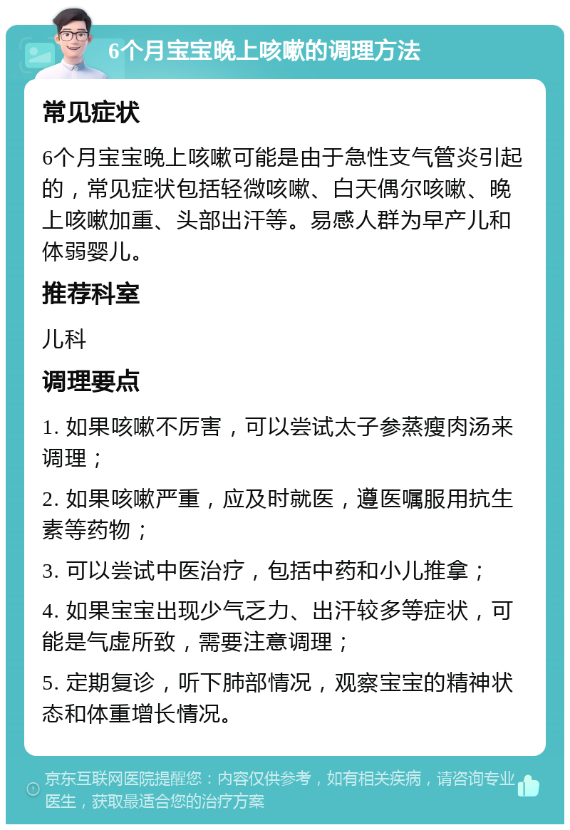 6个月宝宝晚上咳嗽的调理方法 常见症状 6个月宝宝晚上咳嗽可能是由于急性支气管炎引起的，常见症状包括轻微咳嗽、白天偶尔咳嗽、晚上咳嗽加重、头部出汗等。易感人群为早产儿和体弱婴儿。 推荐科室 儿科 调理要点 1. 如果咳嗽不厉害，可以尝试太子参蒸瘦肉汤来调理； 2. 如果咳嗽严重，应及时就医，遵医嘱服用抗生素等药物； 3. 可以尝试中医治疗，包括中药和小儿推拿； 4. 如果宝宝出现少气乏力、出汗较多等症状，可能是气虚所致，需要注意调理； 5. 定期复诊，听下肺部情况，观察宝宝的精神状态和体重增长情况。