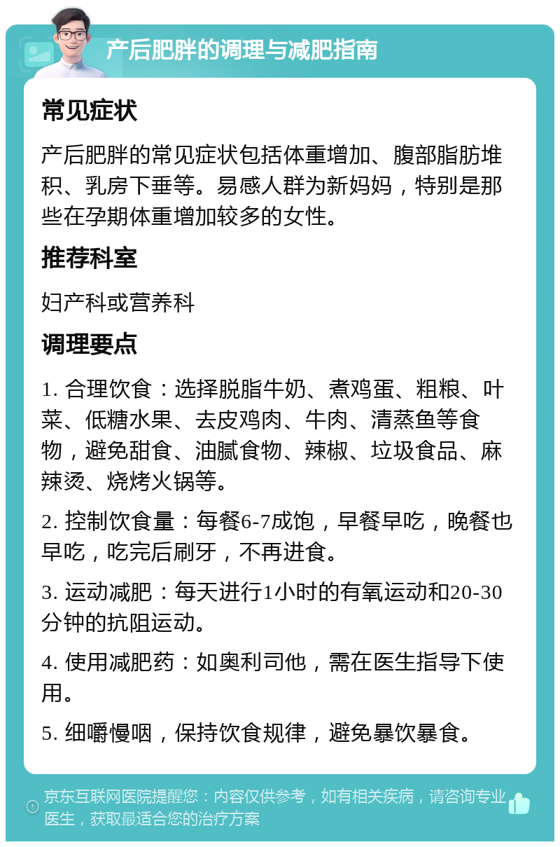 产后肥胖的调理与减肥指南 常见症状 产后肥胖的常见症状包括体重增加、腹部脂肪堆积、乳房下垂等。易感人群为新妈妈，特别是那些在孕期体重增加较多的女性。 推荐科室 妇产科或营养科 调理要点 1. 合理饮食：选择脱脂牛奶、煮鸡蛋、粗粮、叶菜、低糖水果、去皮鸡肉、牛肉、清蒸鱼等食物，避免甜食、油腻食物、辣椒、垃圾食品、麻辣烫、烧烤火锅等。 2. 控制饮食量：每餐6-7成饱，早餐早吃，晚餐也早吃，吃完后刷牙，不再进食。 3. 运动减肥：每天进行1小时的有氧运动和20-30分钟的抗阻运动。 4. 使用减肥药：如奥利司他，需在医生指导下使用。 5. 细嚼慢咽，保持饮食规律，避免暴饮暴食。