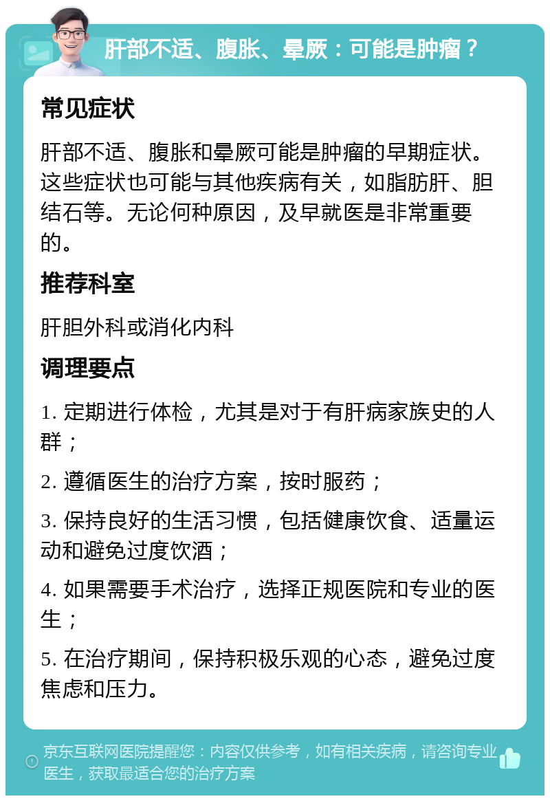 肝部不适、腹胀、晕厥：可能是肿瘤？ 常见症状 肝部不适、腹胀和晕厥可能是肿瘤的早期症状。这些症状也可能与其他疾病有关，如脂肪肝、胆结石等。无论何种原因，及早就医是非常重要的。 推荐科室 肝胆外科或消化内科 调理要点 1. 定期进行体检，尤其是对于有肝病家族史的人群； 2. 遵循医生的治疗方案，按时服药； 3. 保持良好的生活习惯，包括健康饮食、适量运动和避免过度饮酒； 4. 如果需要手术治疗，选择正规医院和专业的医生； 5. 在治疗期间，保持积极乐观的心态，避免过度焦虑和压力。