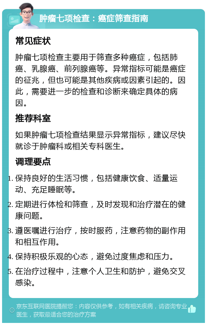 肿瘤七项检查：癌症筛查指南 常见症状 肿瘤七项检查主要用于筛查多种癌症，包括肺癌、乳腺癌、前列腺癌等。异常指标可能是癌症的征兆，但也可能是其他疾病或因素引起的。因此，需要进一步的检查和诊断来确定具体的病因。 推荐科室 如果肿瘤七项检查结果显示异常指标，建议尽快就诊于肿瘤科或相关专科医生。 调理要点 保持良好的生活习惯，包括健康饮食、适量运动、充足睡眠等。 定期进行体检和筛查，及时发现和治疗潜在的健康问题。 遵医嘱进行治疗，按时服药，注意药物的副作用和相互作用。 保持积极乐观的心态，避免过度焦虑和压力。 在治疗过程中，注意个人卫生和防护，避免交叉感染。