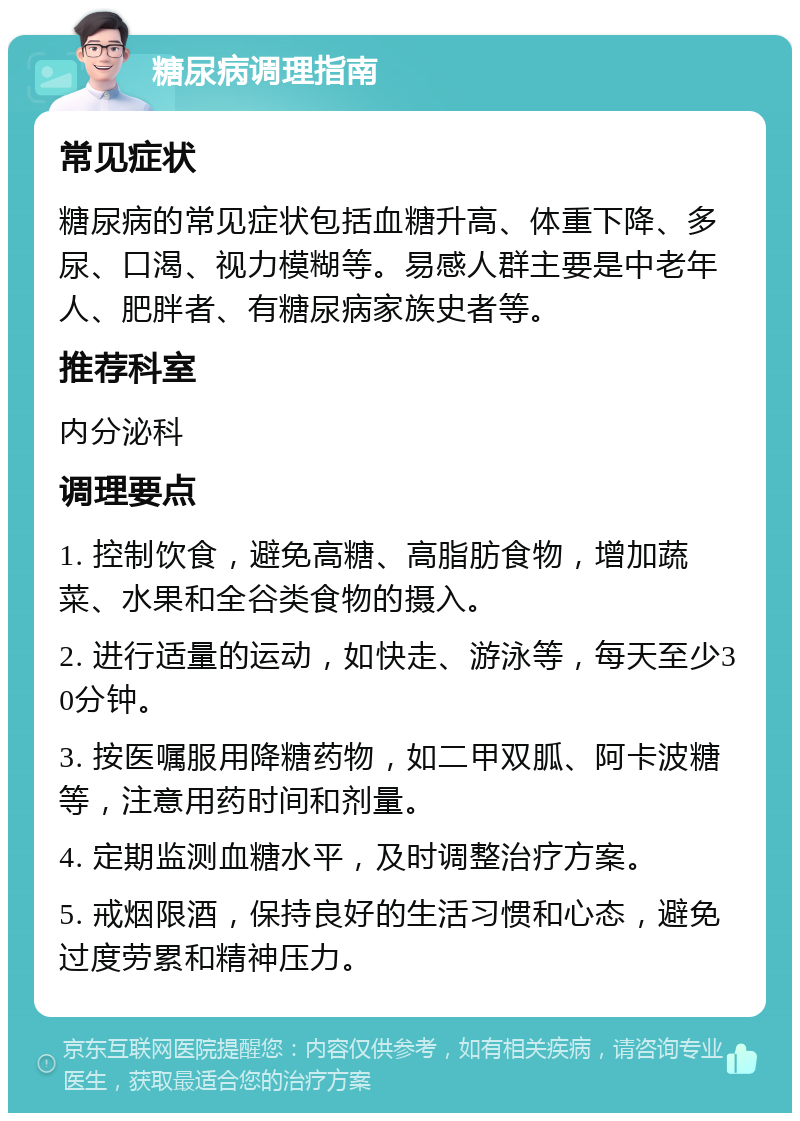 糖尿病调理指南 常见症状 糖尿病的常见症状包括血糖升高、体重下降、多尿、口渴、视力模糊等。易感人群主要是中老年人、肥胖者、有糖尿病家族史者等。 推荐科室 内分泌科 调理要点 1. 控制饮食，避免高糖、高脂肪食物，增加蔬菜、水果和全谷类食物的摄入。 2. 进行适量的运动，如快走、游泳等，每天至少30分钟。 3. 按医嘱服用降糖药物，如二甲双胍、阿卡波糖等，注意用药时间和剂量。 4. 定期监测血糖水平，及时调整治疗方案。 5. 戒烟限酒，保持良好的生活习惯和心态，避免过度劳累和精神压力。