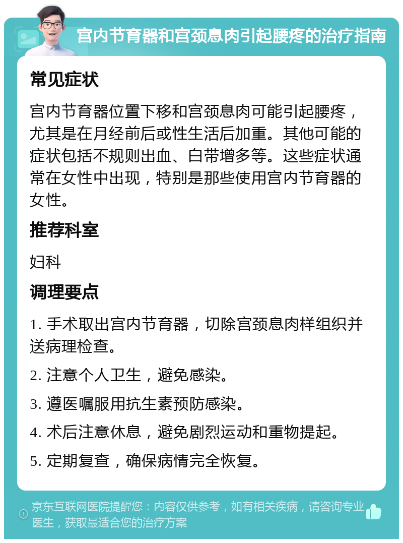 宫内节育器和宫颈息肉引起腰疼的治疗指南 常见症状 宫内节育器位置下移和宫颈息肉可能引起腰疼，尤其是在月经前后或性生活后加重。其他可能的症状包括不规则出血、白带增多等。这些症状通常在女性中出现，特别是那些使用宫内节育器的女性。 推荐科室 妇科 调理要点 1. 手术取出宫内节育器，切除宫颈息肉样组织并送病理检查。 2. 注意个人卫生，避免感染。 3. 遵医嘱服用抗生素预防感染。 4. 术后注意休息，避免剧烈运动和重物提起。 5. 定期复查，确保病情完全恢复。