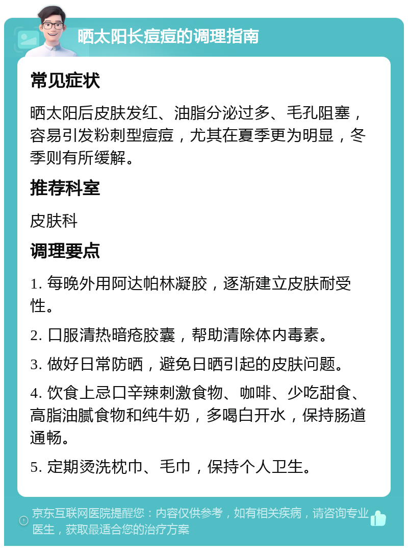 晒太阳长痘痘的调理指南 常见症状 晒太阳后皮肤发红、油脂分泌过多、毛孔阻塞，容易引发粉刺型痘痘，尤其在夏季更为明显，冬季则有所缓解。 推荐科室 皮肤科 调理要点 1. 每晚外用阿达帕林凝胶，逐渐建立皮肤耐受性。 2. 口服清热暗疮胶囊，帮助清除体内毒素。 3. 做好日常防晒，避免日晒引起的皮肤问题。 4. 饮食上忌口辛辣刺激食物、咖啡、少吃甜食、高脂油腻食物和纯牛奶，多喝白开水，保持肠道通畅。 5. 定期烫洗枕巾、毛巾，保持个人卫生。