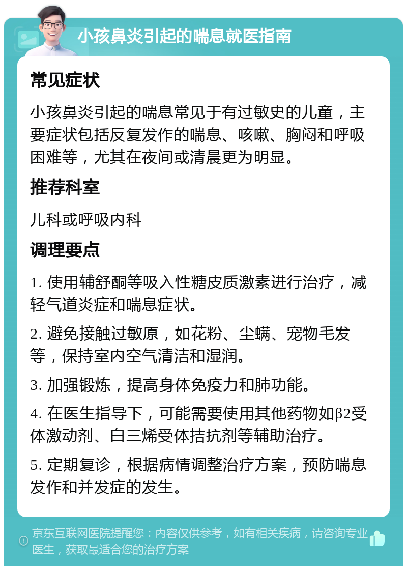 小孩鼻炎引起的喘息就医指南 常见症状 小孩鼻炎引起的喘息常见于有过敏史的儿童，主要症状包括反复发作的喘息、咳嗽、胸闷和呼吸困难等，尤其在夜间或清晨更为明显。 推荐科室 儿科或呼吸内科 调理要点 1. 使用辅舒酮等吸入性糖皮质激素进行治疗，减轻气道炎症和喘息症状。 2. 避免接触过敏原，如花粉、尘螨、宠物毛发等，保持室内空气清洁和湿润。 3. 加强锻炼，提高身体免疫力和肺功能。 4. 在医生指导下，可能需要使用其他药物如β2受体激动剂、白三烯受体拮抗剂等辅助治疗。 5. 定期复诊，根据病情调整治疗方案，预防喘息发作和并发症的发生。