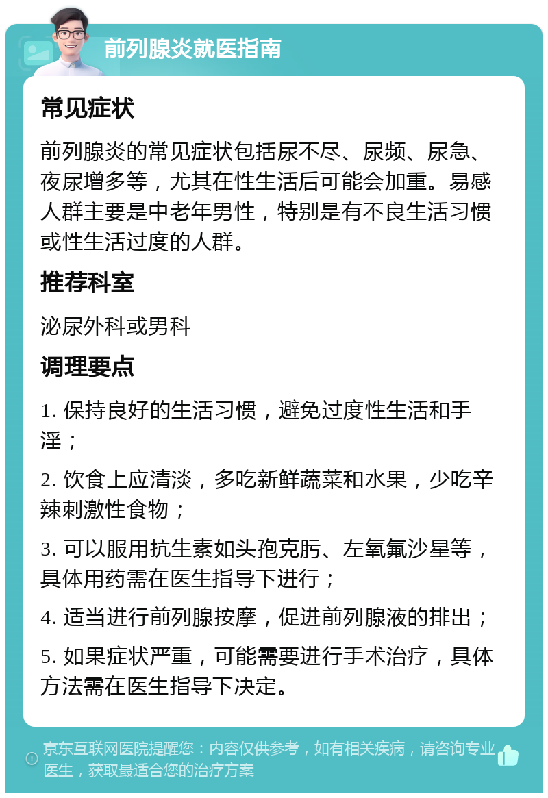 前列腺炎就医指南 常见症状 前列腺炎的常见症状包括尿不尽、尿频、尿急、夜尿增多等，尤其在性生活后可能会加重。易感人群主要是中老年男性，特别是有不良生活习惯或性生活过度的人群。 推荐科室 泌尿外科或男科 调理要点 1. 保持良好的生活习惯，避免过度性生活和手淫； 2. 饮食上应清淡，多吃新鲜蔬菜和水果，少吃辛辣刺激性食物； 3. 可以服用抗生素如头孢克肟、左氧氟沙星等，具体用药需在医生指导下进行； 4. 适当进行前列腺按摩，促进前列腺液的排出； 5. 如果症状严重，可能需要进行手术治疗，具体方法需在医生指导下决定。