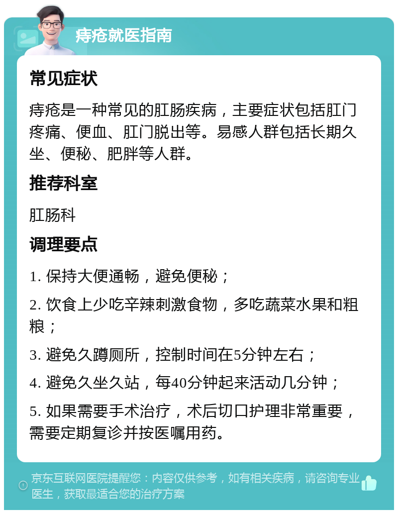 痔疮就医指南 常见症状 痔疮是一种常见的肛肠疾病，主要症状包括肛门疼痛、便血、肛门脱出等。易感人群包括长期久坐、便秘、肥胖等人群。 推荐科室 肛肠科 调理要点 1. 保持大便通畅，避免便秘； 2. 饮食上少吃辛辣刺激食物，多吃蔬菜水果和粗粮； 3. 避免久蹲厕所，控制时间在5分钟左右； 4. 避免久坐久站，每40分钟起来活动几分钟； 5. 如果需要手术治疗，术后切口护理非常重要，需要定期复诊并按医嘱用药。