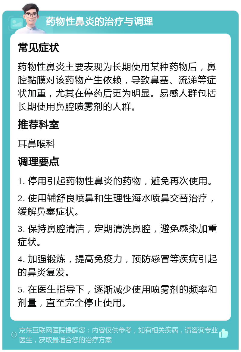 药物性鼻炎的治疗与调理 常见症状 药物性鼻炎主要表现为长期使用某种药物后，鼻腔黏膜对该药物产生依赖，导致鼻塞、流涕等症状加重，尤其在停药后更为明显。易感人群包括长期使用鼻腔喷雾剂的人群。 推荐科室 耳鼻喉科 调理要点 1. 停用引起药物性鼻炎的药物，避免再次使用。 2. 使用辅舒良喷鼻和生理性海水喷鼻交替治疗，缓解鼻塞症状。 3. 保持鼻腔清洁，定期清洗鼻腔，避免感染加重症状。 4. 加强锻炼，提高免疫力，预防感冒等疾病引起的鼻炎复发。 5. 在医生指导下，逐渐减少使用喷雾剂的频率和剂量，直至完全停止使用。