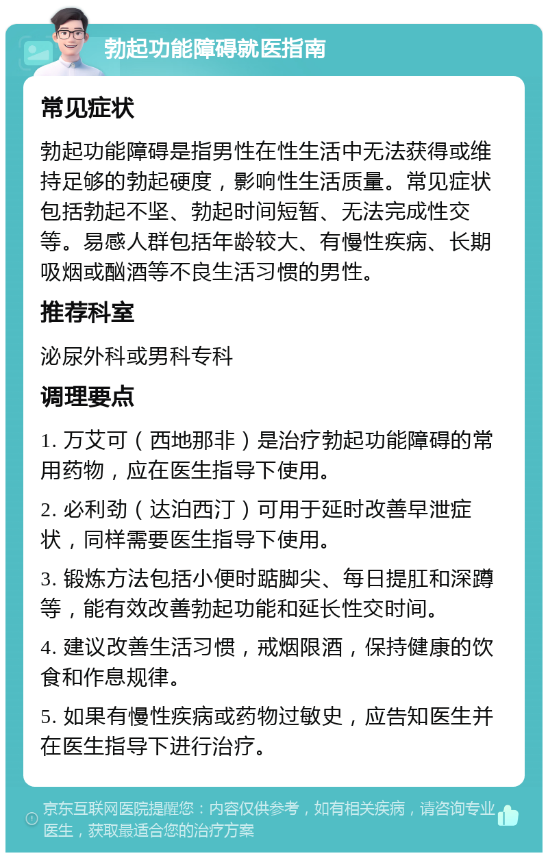 勃起功能障碍就医指南 常见症状 勃起功能障碍是指男性在性生活中无法获得或维持足够的勃起硬度，影响性生活质量。常见症状包括勃起不坚、勃起时间短暂、无法完成性交等。易感人群包括年龄较大、有慢性疾病、长期吸烟或酗酒等不良生活习惯的男性。 推荐科室 泌尿外科或男科专科 调理要点 1. 万艾可（西地那非）是治疗勃起功能障碍的常用药物，应在医生指导下使用。 2. 必利劲（达泊西汀）可用于延时改善早泄症状，同样需要医生指导下使用。 3. 锻炼方法包括小便时踮脚尖、每日提肛和深蹲等，能有效改善勃起功能和延长性交时间。 4. 建议改善生活习惯，戒烟限酒，保持健康的饮食和作息规律。 5. 如果有慢性疾病或药物过敏史，应告知医生并在医生指导下进行治疗。