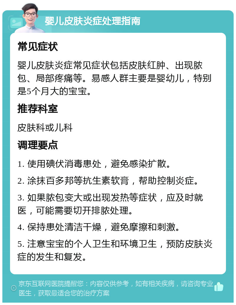 婴儿皮肤炎症处理指南 常见症状 婴儿皮肤炎症常见症状包括皮肤红肿、出现脓包、局部疼痛等。易感人群主要是婴幼儿，特别是5个月大的宝宝。 推荐科室 皮肤科或儿科 调理要点 1. 使用碘伏消毒患处，避免感染扩散。 2. 涂抹百多邦等抗生素软膏，帮助控制炎症。 3. 如果脓包变大或出现发热等症状，应及时就医，可能需要切开排脓处理。 4. 保持患处清洁干燥，避免摩擦和刺激。 5. 注意宝宝的个人卫生和环境卫生，预防皮肤炎症的发生和复发。