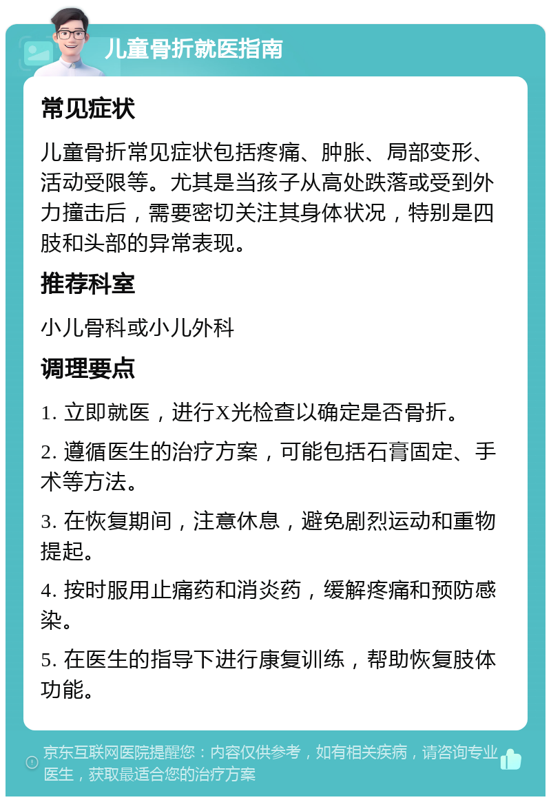 儿童骨折就医指南 常见症状 儿童骨折常见症状包括疼痛、肿胀、局部变形、活动受限等。尤其是当孩子从高处跌落或受到外力撞击后，需要密切关注其身体状况，特别是四肢和头部的异常表现。 推荐科室 小儿骨科或小儿外科 调理要点 1. 立即就医，进行X光检查以确定是否骨折。 2. 遵循医生的治疗方案，可能包括石膏固定、手术等方法。 3. 在恢复期间，注意休息，避免剧烈运动和重物提起。 4. 按时服用止痛药和消炎药，缓解疼痛和预防感染。 5. 在医生的指导下进行康复训练，帮助恢复肢体功能。