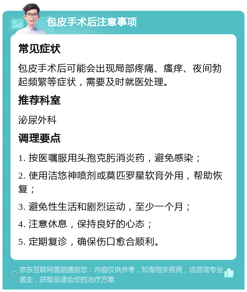 包皮手术后注意事项 常见症状 包皮手术后可能会出现局部疼痛、瘙痒、夜间勃起频繁等症状，需要及时就医处理。 推荐科室 泌尿外科 调理要点 1. 按医嘱服用头孢克肟消炎药，避免感染； 2. 使用洁悠神喷剂或莫匹罗星软膏外用，帮助恢复； 3. 避免性生活和剧烈运动，至少一个月； 4. 注意休息，保持良好的心态； 5. 定期复诊，确保伤口愈合顺利。