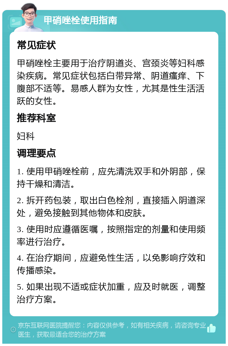 甲硝唑栓使用指南 常见症状 甲硝唑栓主要用于治疗阴道炎、宫颈炎等妇科感染疾病。常见症状包括白带异常、阴道瘙痒、下腹部不适等。易感人群为女性，尤其是性生活活跃的女性。 推荐科室 妇科 调理要点 1. 使用甲硝唑栓前，应先清洗双手和外阴部，保持干燥和清洁。 2. 拆开药包装，取出白色栓剂，直接插入阴道深处，避免接触到其他物体和皮肤。 3. 使用时应遵循医嘱，按照指定的剂量和使用频率进行治疗。 4. 在治疗期间，应避免性生活，以免影响疗效和传播感染。 5. 如果出现不适或症状加重，应及时就医，调整治疗方案。