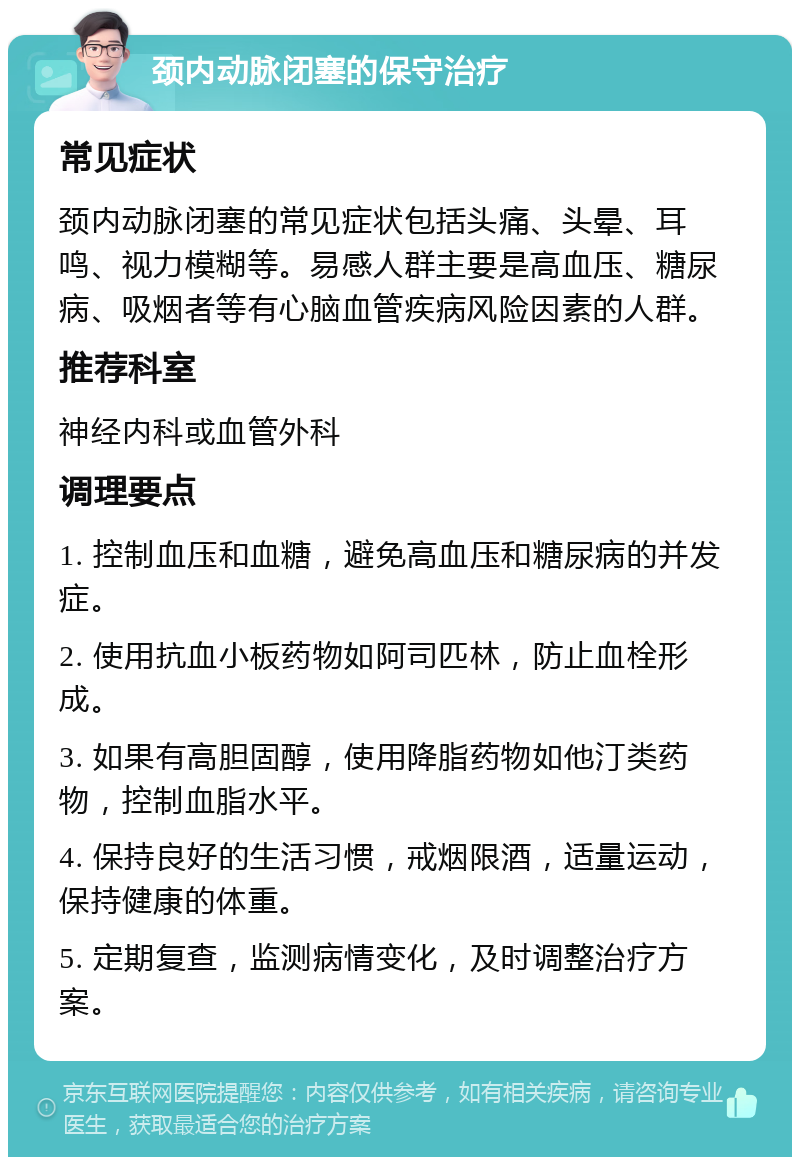 颈内动脉闭塞的保守治疗 常见症状 颈内动脉闭塞的常见症状包括头痛、头晕、耳鸣、视力模糊等。易感人群主要是高血压、糖尿病、吸烟者等有心脑血管疾病风险因素的人群。 推荐科室 神经内科或血管外科 调理要点 1. 控制血压和血糖，避免高血压和糖尿病的并发症。 2. 使用抗血小板药物如阿司匹林，防止血栓形成。 3. 如果有高胆固醇，使用降脂药物如他汀类药物，控制血脂水平。 4. 保持良好的生活习惯，戒烟限酒，适量运动，保持健康的体重。 5. 定期复查，监测病情变化，及时调整治疗方案。