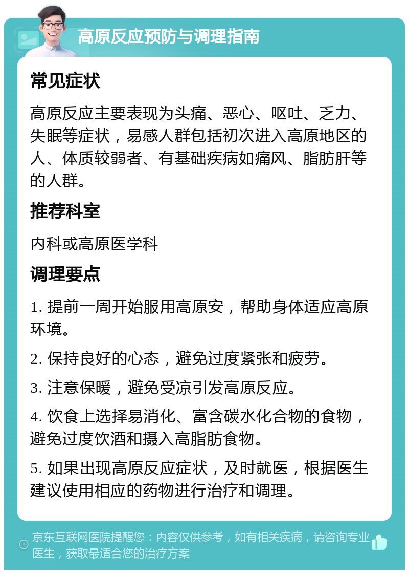 高原反应预防与调理指南 常见症状 高原反应主要表现为头痛、恶心、呕吐、乏力、失眠等症状，易感人群包括初次进入高原地区的人、体质较弱者、有基础疾病如痛风、脂肪肝等的人群。 推荐科室 内科或高原医学科 调理要点 1. 提前一周开始服用高原安，帮助身体适应高原环境。 2. 保持良好的心态，避免过度紧张和疲劳。 3. 注意保暖，避免受凉引发高原反应。 4. 饮食上选择易消化、富含碳水化合物的食物，避免过度饮酒和摄入高脂肪食物。 5. 如果出现高原反应症状，及时就医，根据医生建议使用相应的药物进行治疗和调理。