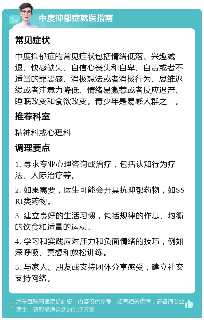 中度抑郁症就医指南 常见症状 中度抑郁症的常见症状包括情绪低落、兴趣减退、快感缺失、自信心丧失和自卑、自责或者不适当的罪恶感、消极想法或者消极行为、思维迟缓或者注意力降低、情绪易激惹或者反应迟滞、睡眠改变和食欲改变。青少年是易感人群之一。 推荐科室 精神科或心理科 调理要点 1. 寻求专业心理咨询或治疗，包括认知行为疗法、人际治疗等。 2. 如果需要，医生可能会开具抗抑郁药物，如SSRI类药物。 3. 建立良好的生活习惯，包括规律的作息、均衡的饮食和适量的运动。 4. 学习和实践应对压力和负面情绪的技巧，例如深呼吸、冥想和放松训练。 5. 与家人、朋友或支持团体分享感受，建立社交支持网络。