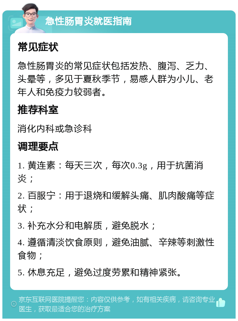 急性肠胃炎就医指南 常见症状 急性肠胃炎的常见症状包括发热、腹泻、乏力、头晕等，多见于夏秋季节，易感人群为小儿、老年人和免疫力较弱者。 推荐科室 消化内科或急诊科 调理要点 1. 黄连素：每天三次，每次0.3g，用于抗菌消炎； 2. 百服宁：用于退烧和缓解头痛、肌肉酸痛等症状； 3. 补充水分和电解质，避免脱水； 4. 遵循清淡饮食原则，避免油腻、辛辣等刺激性食物； 5. 休息充足，避免过度劳累和精神紧张。