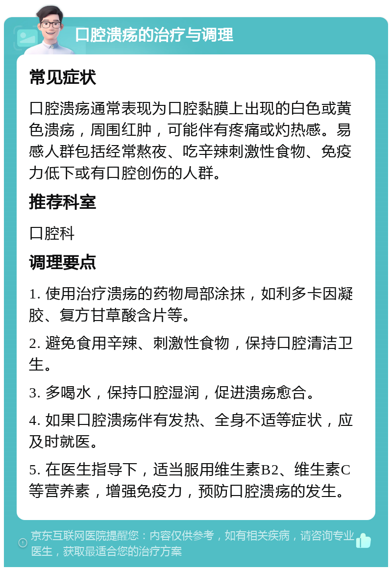 口腔溃疡的治疗与调理 常见症状 口腔溃疡通常表现为口腔黏膜上出现的白色或黄色溃疡，周围红肿，可能伴有疼痛或灼热感。易感人群包括经常熬夜、吃辛辣刺激性食物、免疫力低下或有口腔创伤的人群。 推荐科室 口腔科 调理要点 1. 使用治疗溃疡的药物局部涂抹，如利多卡因凝胶、复方甘草酸含片等。 2. 避免食用辛辣、刺激性食物，保持口腔清洁卫生。 3. 多喝水，保持口腔湿润，促进溃疡愈合。 4. 如果口腔溃疡伴有发热、全身不适等症状，应及时就医。 5. 在医生指导下，适当服用维生素B2、维生素C等营养素，增强免疫力，预防口腔溃疡的发生。